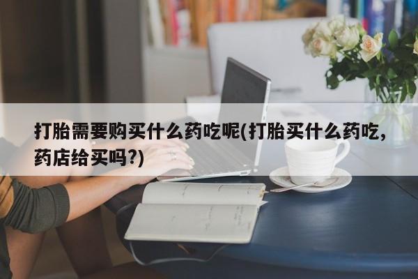 私人如何购买打胎药打胎需要购买什么药吃呢(打胎买什么药吃,药店给买吗?)