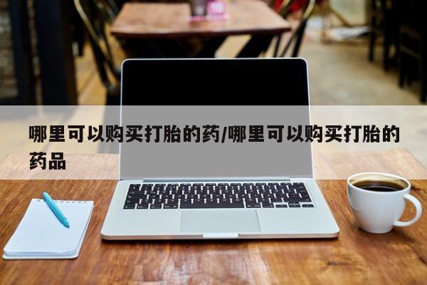 私人如何购买打胎药哪里可以购买打胎的药/哪里可以购买打胎的药品