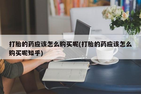 私人如何购买打胎药打胎的药应该怎么购买呢(打胎的药应该怎么购买呢知乎)